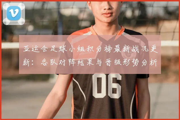 亚运会足球小组积分榜最新战况更新：各队对阵结果与晋级形势分析
