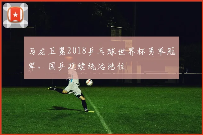 马龙卫冕2018乒乓球世界杯男单冠军，国乒延续统治地位
