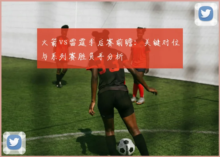 火箭vs雷霆季后赛前瞻:关键对位与系列赛胜负手分析