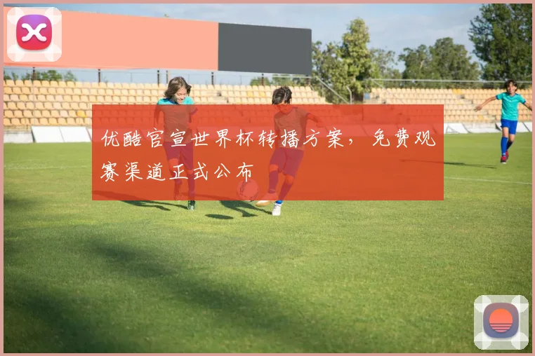 优酷官宣世界杯转播方案，免费观赛渠道正式公布