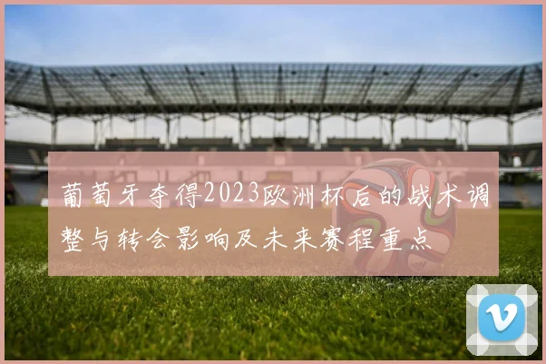 葡萄牙夺得2023欧洲杯后的战术调整与转会影响及未来赛程重点