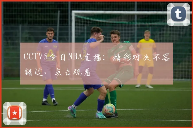 CCTV5今日NBA直播：精彩对决不容错过，点击观看