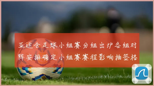 亚运会足球小组赛分组出炉各组对阵安排确定小组赛赛程影响抽签格局看点