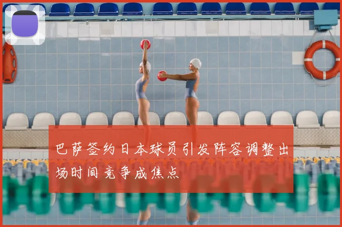 巴萨签约日本球员引发阵容调整出场时间竞争成焦点