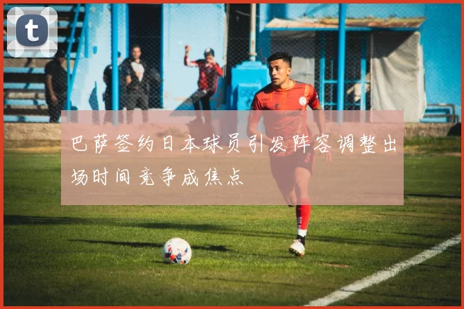 巴萨签约日本球员引发阵容调整出场时间竞争成焦点