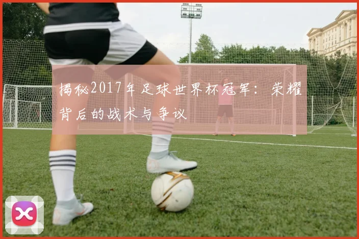 揭秘2017年足球世界杯冠军：荣耀背后的战术与争议