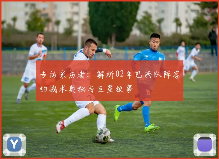 专访亲历者：解析02年巴西队阵容的战术奥秘与巨星故事