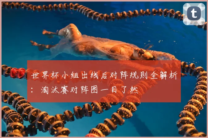 世界杯小组出线后对阵规则全解析:淘汰赛对阵图一目了然