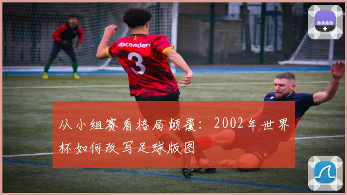 从小组赛看格局颠覆：2002年世界杯如何改写足球版图