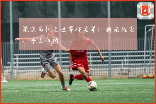 聚焦乌拉圭世界杯名单：新老结合，冲击佳绩