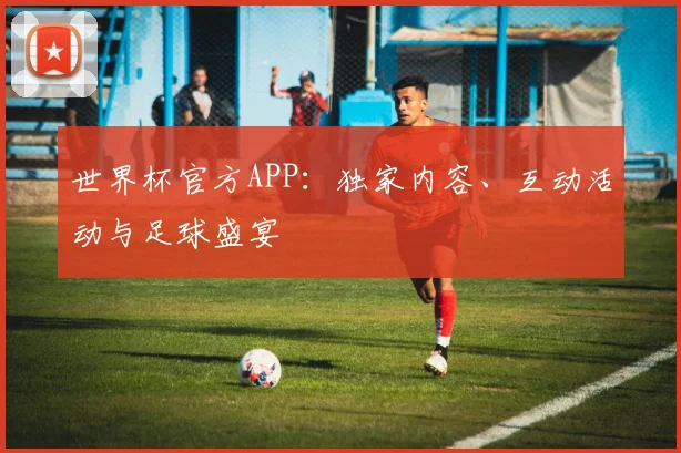 世界杯官方APP:独家内容、互动活动与足球盛宴