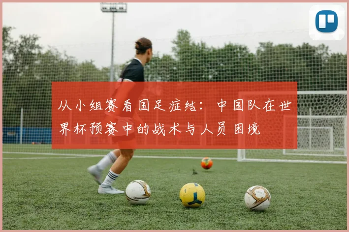 从小组赛看国足症结：中国队在世界杯预赛中的战术与人员困境