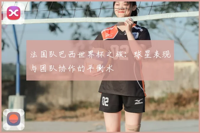 法国队巴西世界杯之旅：球星表现与团队协作的平衡术