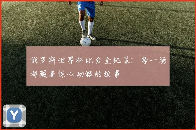 俄罗斯世界杯比分全纪录：每一场都藏着惊心动魄的故事
