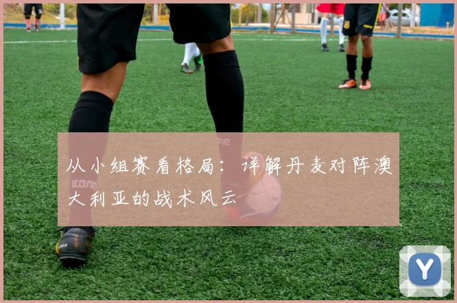 从小组赛看格局:详解丹麦对阵澳大利亚的战术风云