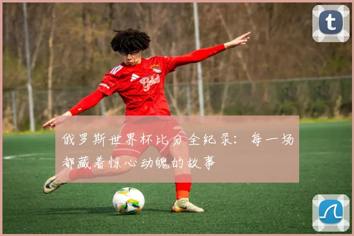 俄罗斯世界杯比分全纪录：每一场都藏着惊心动魄的故事