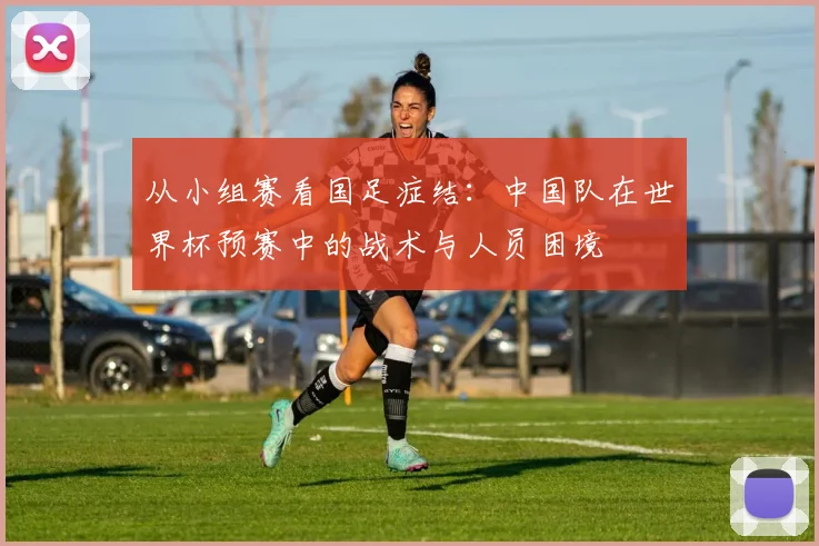 从小组赛看国足症结:中国队在世界杯预赛中的战术与人员困境