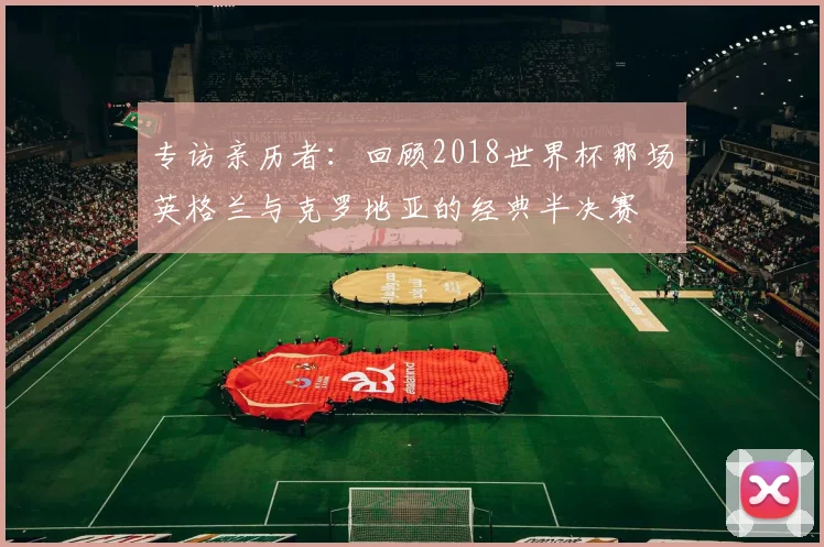 专访亲历者：回顾2018世界杯那场英格兰与克罗地亚的经典半决赛
