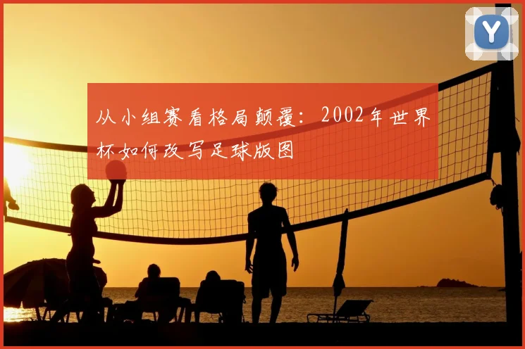 从小组赛看格局颠覆:2002年世界杯如何改写足球版图