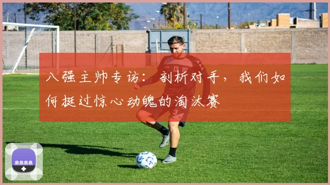 八强主帅专访：剖析对手，我们如何挺过惊心动魄的淘汰赛