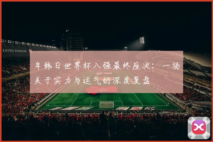 年韩日世界杯八强最终座次：一场关于实力与运气的深度复盘