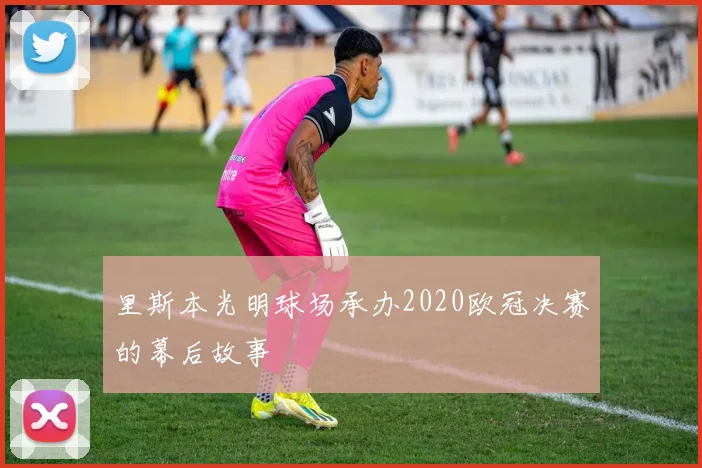 里斯本光明球场承办2020欧冠决赛的幕后故事